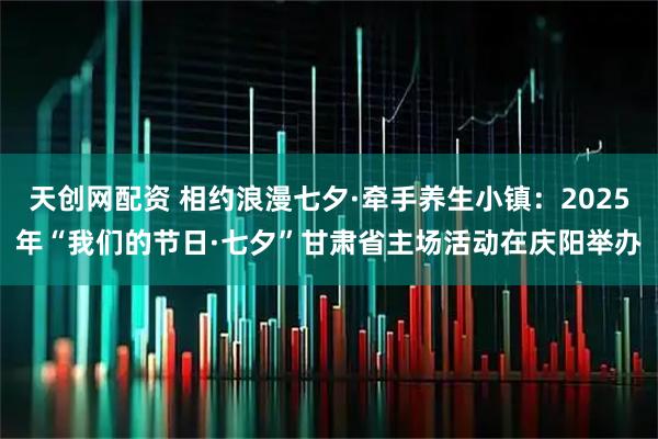 天创网配资 相约浪漫七夕·牵手养生小镇：2025年“我们的节日·七夕”甘肃省主场活动在庆阳举办