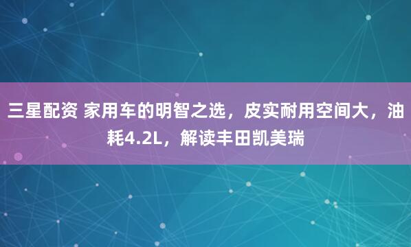 三星配资 家用车的明智之选，皮实耐用空间大，油耗4.2L，解读丰田凯美瑞