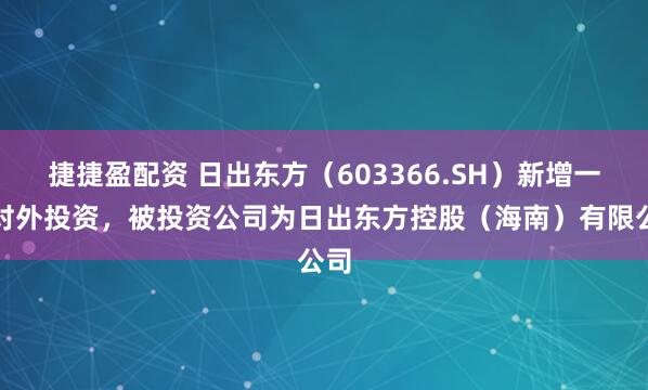 捷捷盈配资 日出东方（603366.SH）新增一起对外投资，被投资公司为日出东方控股（海南）有限公司