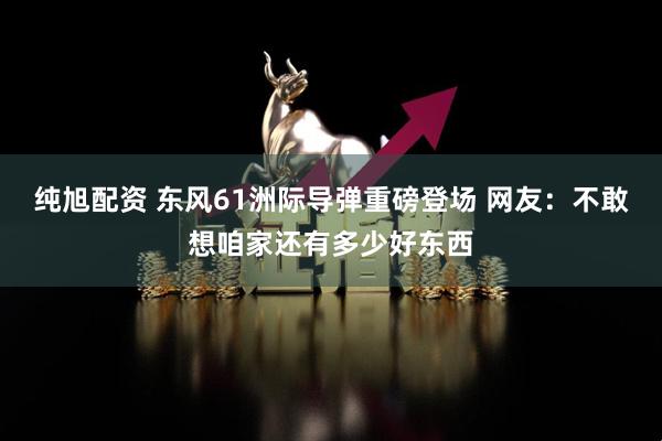 纯旭配资 东风61洲际导弹重磅登场 网友：不敢想咱家还有多少好东西