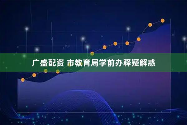 广盛配资 市教育局学前办释疑解惑