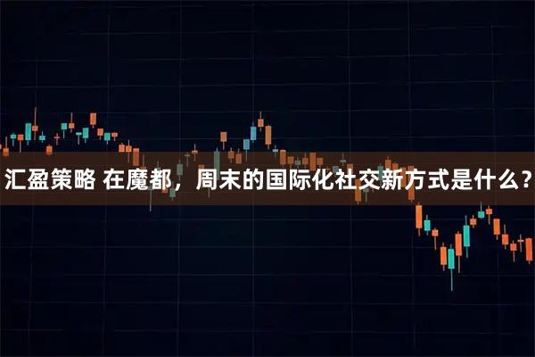 汇盈策略 在魔都，周末的国际化社交新方式是什么？