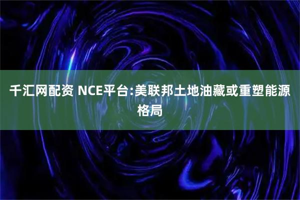 千汇网配资 NCE平台:美联邦土地油藏或重塑能源格局