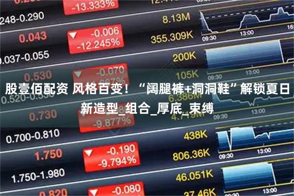 股壹佰配资 风格百变！“阔腿裤+洞洞鞋”解锁夏日新造型_组合_厚底_束缚