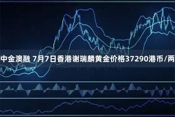 中金澳融 7月7日香港谢瑞麟黄金价格37290港币/两